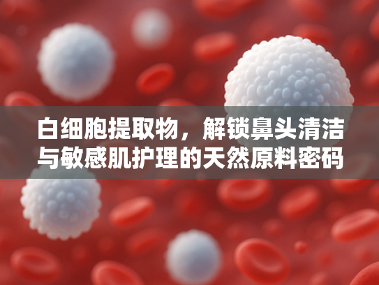 白细胞提取物，解锁鼻头清洁与敏感肌护理的天然原料密码