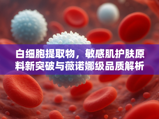 白细胞提取物，敏感肌护肤原料新突破与薇诺娜级品质解析