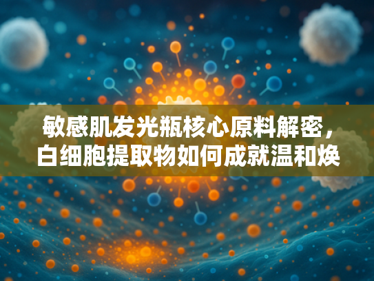 敏感肌发光瓶核心原料解密，白细胞提取物如何成就温和焕亮之美