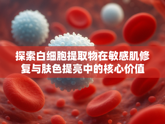 探索白细胞提取物在敏感肌修复与肤色提亮中的核心价值