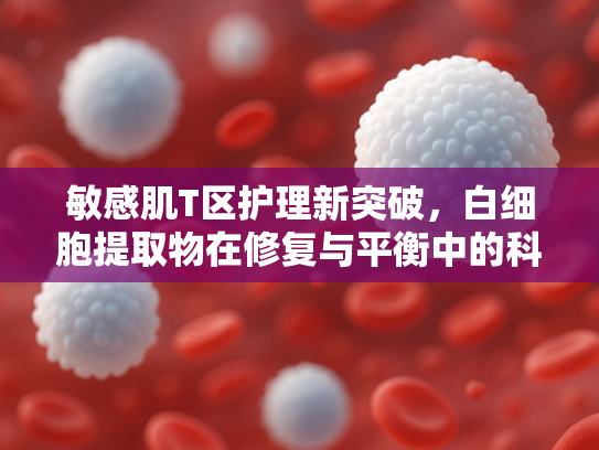 敏感肌T区护理新突破，白细胞提取物在修复与平衡中的科学应用