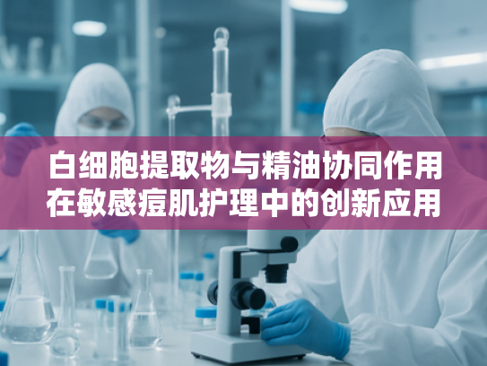 白细胞提取物与精油协同作用在敏感痘肌护理中的创新应用