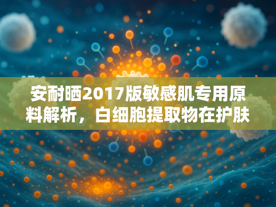 安耐晒2017版敏感肌专用原料解析，白细胞提取物在护肤领域的创新应用与批发指南