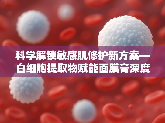 科学解锁敏感肌修护新方案—白细胞提取物赋能面膜膏深度护理