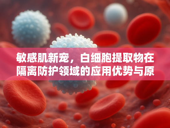 敏感肌新宠，白细胞提取物在隔离防护领域的应用优势与原料解析