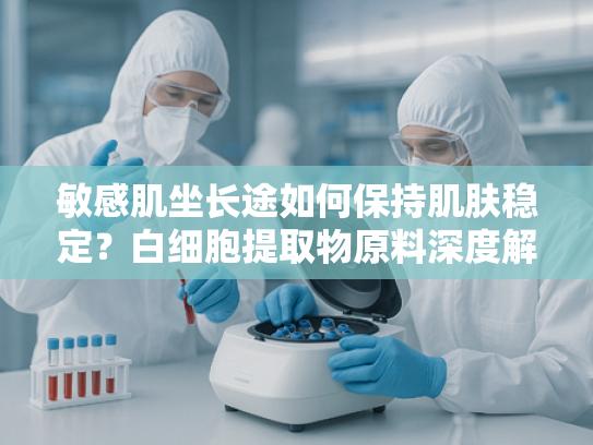 敏感肌坐长途如何保持肌肤稳定？白细胞提取物原料深度解析