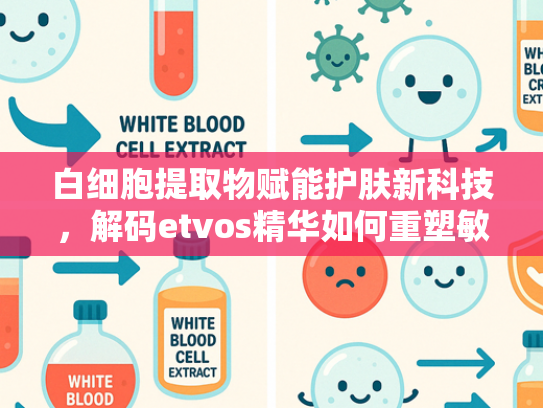 白细胞提取物赋能护肤新科技，解码etvos精华如何重塑敏感肌健康屏障