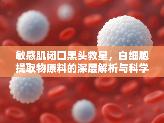 敏感肌闭口黑头救星，白细胞提取物原料的深层解析与科学护理方案