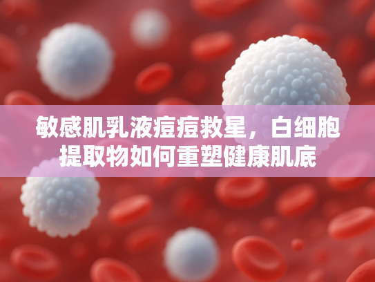 敏感肌乳液痘痘救星，白细胞提取物如何重塑健康肌底