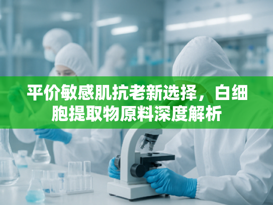 平价敏感肌抗老新选择，白细胞提取物原料深度解析