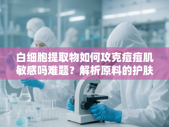 白细胞提取物如何攻克痘痘肌敏感吗难题？解析原料的护肤修复价值