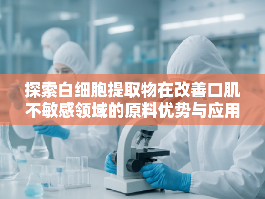 探索白细胞提取物在改善口肌不敏感领域的原料优势与应用前景
