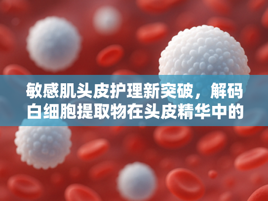 敏感肌头皮护理新突破，解码白细胞提取物在头皮精华中的修复能量