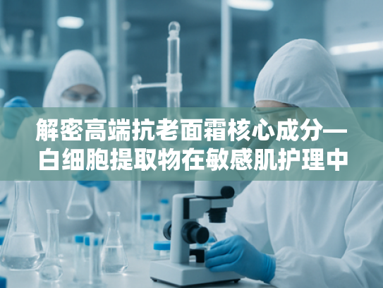 解密高端抗老面霜核心成分—白细胞提取物在敏感肌护理中的科学突破