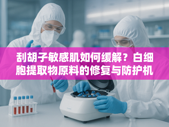 刮胡子敏感肌如何缓解？白细胞提取物原料的修复与防护机制解析