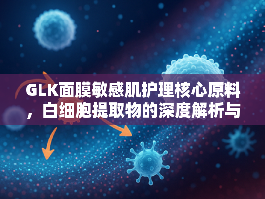 GLK面膜敏感肌护理核心原料，白细胞提取物的深度解析与应用优势