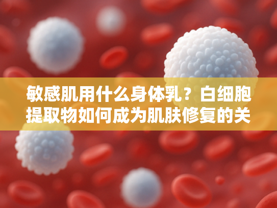 敏感肌用什么身体乳？白细胞提取物如何成为肌肤修复的关键原料