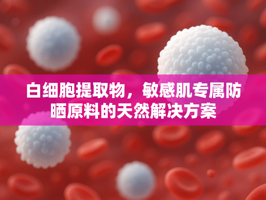 白细胞提取物，敏感肌专属防晒原料的天然解决方案