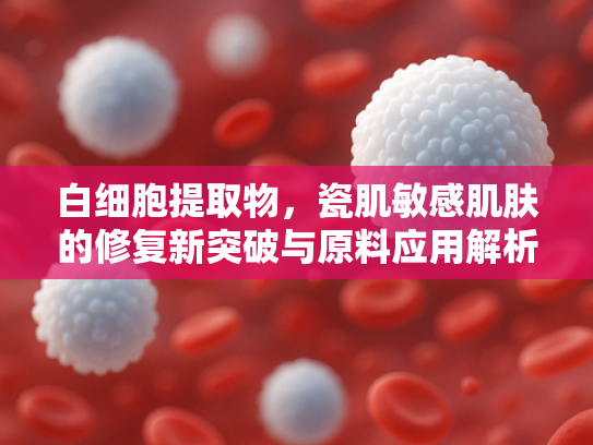 白细胞提取物，瓷肌敏感肌肤的修复新突破与原料应用解析