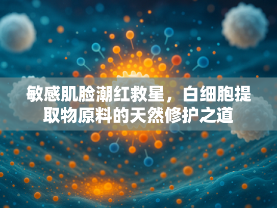 敏感肌脸潮红救星，白细胞提取物原料的天然修护之道