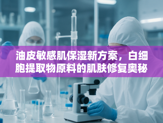 油皮敏感肌保湿新方案，白细胞提取物原料的肌肤修复奥秘