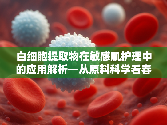 白细胞提取物在敏感肌护理中的应用解析—从原料科学看春雨面膜适配性