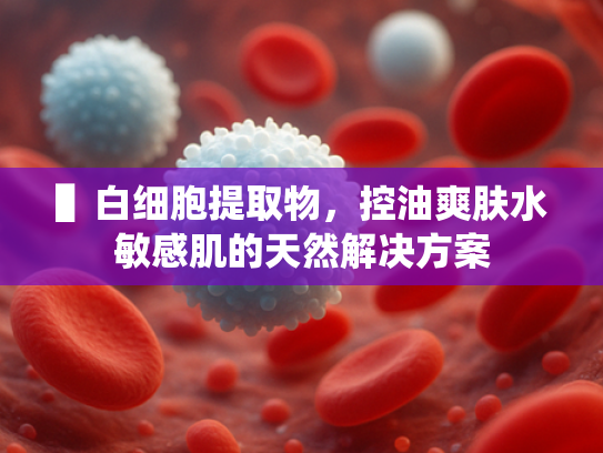 ▌白细胞提取物，控油爽肤水敏感肌的天然解决方案