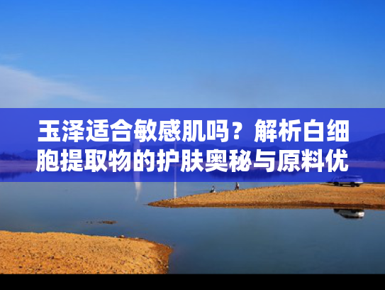 玉泽适合敏感肌吗？解析白细胞提取物的护肤奥秘与原料优势