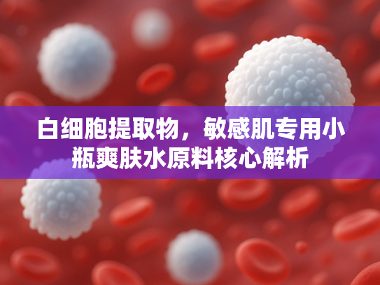 白细胞提取物，敏感肌专用小瓶爽肤水原料核心解析