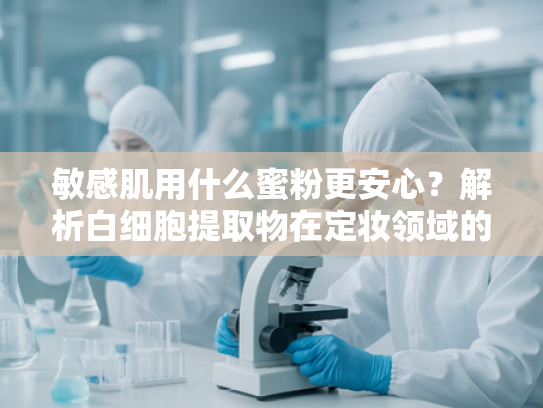 敏感肌用什么蜜粉更安心？解析白细胞提取物在定妆领域的独特优势