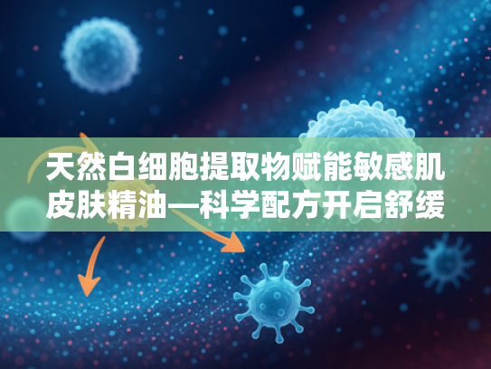 天然白细胞提取物赋能敏感肌皮肤精油—科学配方开启舒缓护肤新纪元