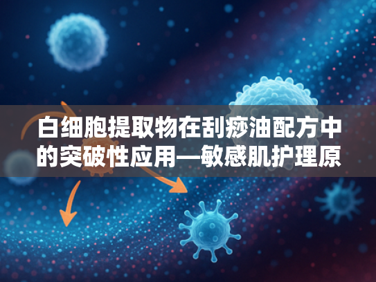 白细胞提取物在刮痧油配方中的突破性应用—敏感肌护理原料深度解析