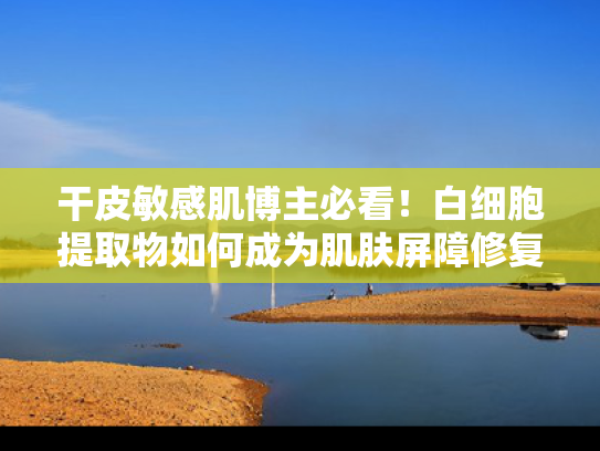 干皮敏感肌博主必看！白细胞提取物如何成为肌肤屏障修复新宠？