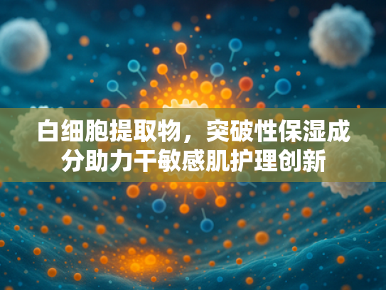 白细胞提取物，突破性保湿成分助力干敏感肌护理创新