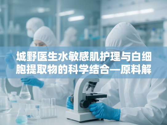 城野医生水敏感肌护理与白细胞提取物的科学结合—原料解析与核心优势
