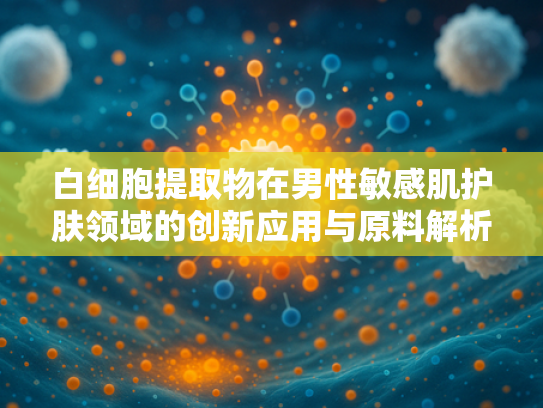 白细胞提取物在男性敏感肌护肤领域的创新应用与原料解析