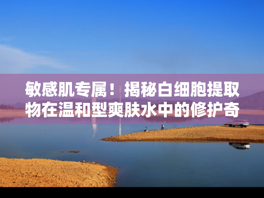 敏感肌专属！揭秘白细胞提取物在温和型爽肤水中的修护奇迹