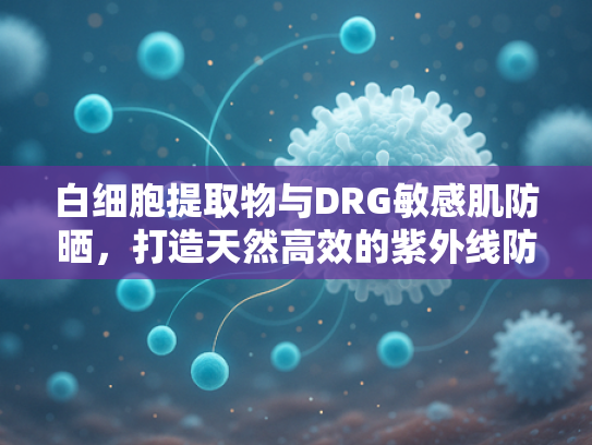 白细胞提取物与DRG敏感肌防晒，打造天然高效的紫外线防护新方案