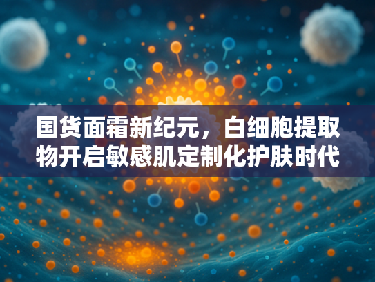 国货面霜新纪元，白细胞提取物开启敏感肌定制化护肤时代