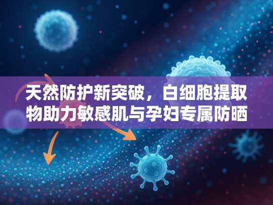 天然防护新突破，白细胞提取物助力敏感肌与孕妇专属防晒原料开发