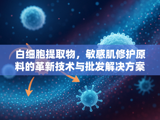白细胞提取物，敏感肌修护原料的革新技术与批发解决方案