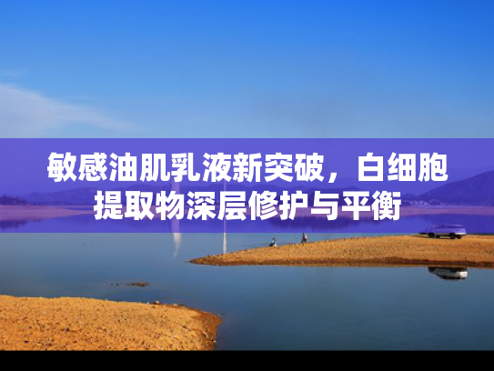 敏感油肌乳液新突破，白细胞提取物深层修护与平衡