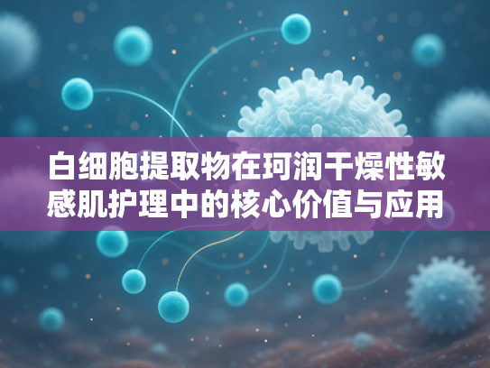 白细胞提取物在珂润干燥性敏感肌护理中的核心价值与应用前景