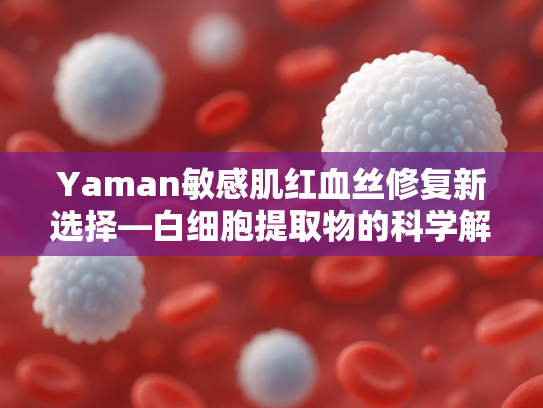 Yaman敏感肌红血丝修复新选择—白细胞提取物的科学解析与原料应用