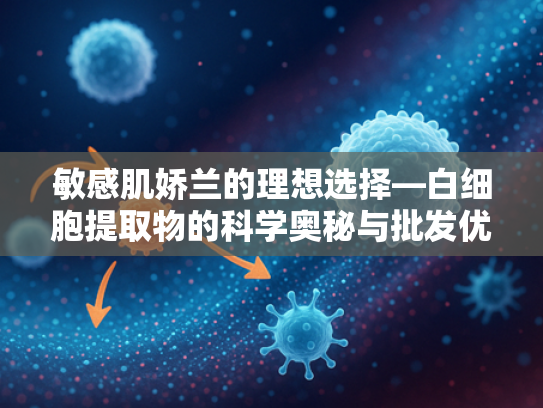 敏感肌娇兰的理想选择—白细胞提取物的科学奥秘与批发优势