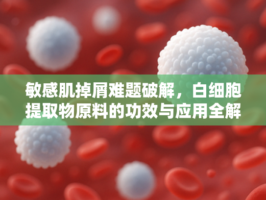 敏感肌掉屑难题破解，白细胞提取物原料的功效与应用全解析