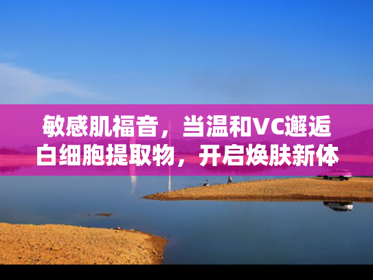 敏感肌福音，当温和VC邂逅白细胞提取物，开启焕肤新体验