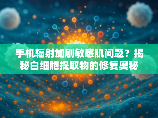 手机辐射加剧敏感肌问题？揭秘白细胞提取物的修复奥秘