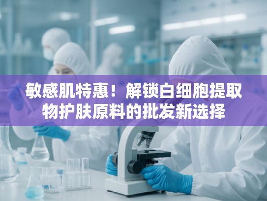 敏感肌特惠！解锁白细胞提取物护肤原料的批发新选择