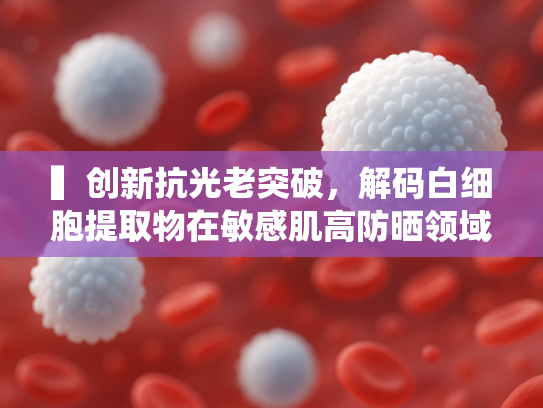 ▍创新抗光老突破，解码白细胞提取物在敏感肌高防晒领域的核心价值